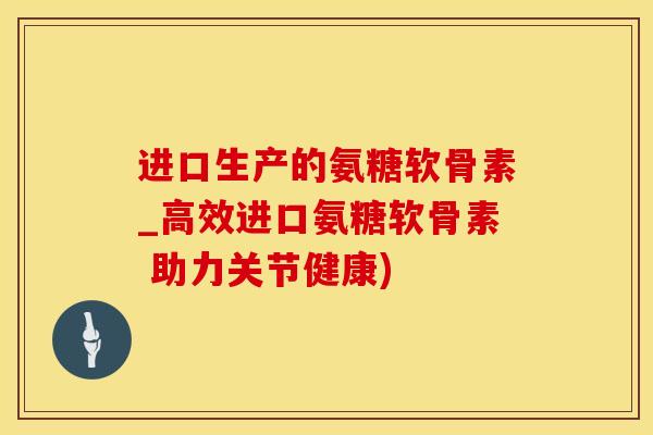 进口生产的氨糖软骨素_高效进口氨糖软骨素 助力关节健康)