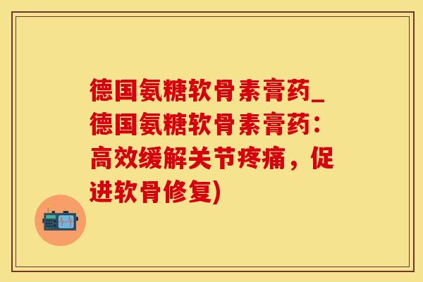 德国氨糖软骨素膏药_德国氨糖软骨素膏药：高效缓解关节疼痛，促进软骨修复)