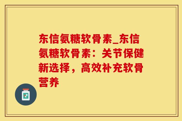 东信氨糖软骨素_东信氨糖软骨素:关节保健新选择,高效补充软骨营养 东信氨糖软骨素_东信氨糖软骨素:关节保健新选择,高效补充软骨营养