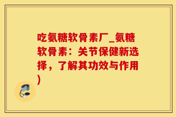 吃氨糖软骨素厂_氨糖软骨素：关节保健新选择，了解其功效与作用)