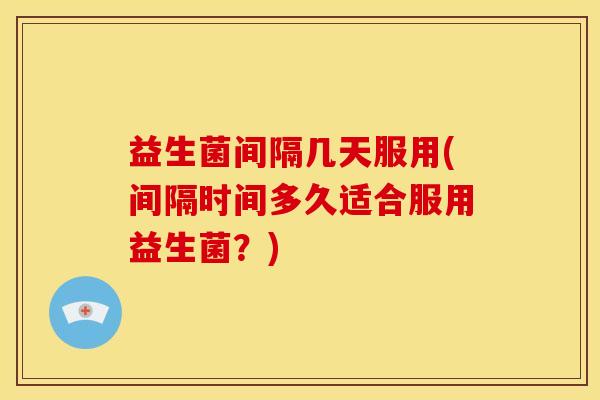 益生菌间隔几天服用(间隔时间多久适合服用益生菌？)