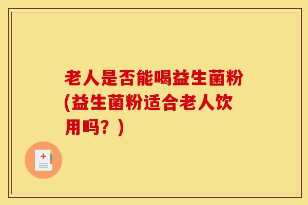 老人是否能喝益生菌粉(益生菌粉适合老人饮用吗？)