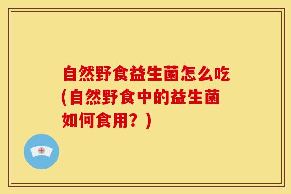 自然野食益生菌怎么吃(自然野食中的益生菌如何食用?) 自然野食益生菌怎么吃(自然野食中的益生菌如何食用?)