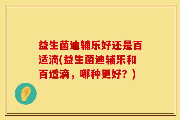 益生菌迪辅乐好还是百适滴(益生菌迪辅乐和百适滴，哪种更好？)