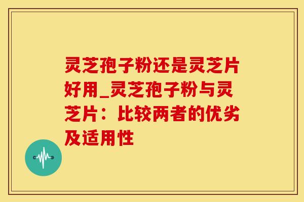 灵芝孢子粉还是灵芝片好用_灵芝孢子粉与灵芝片：比较两者的优劣及适用性