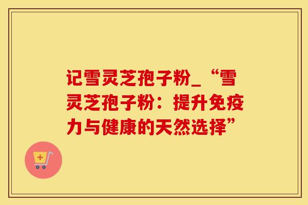 记雪灵芝孢子粉_“雪灵芝孢子粉：提升免疫力与健康的天然选择”