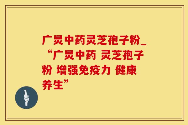 广炅中药灵芝孢子粉_“广炅中药 灵芝孢子粉 增强免疫力 健康养生”