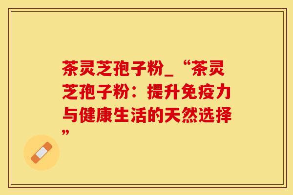 茶灵芝孢子粉_“茶灵芝孢子粉：提升免疫力与健康生活的天然选择”