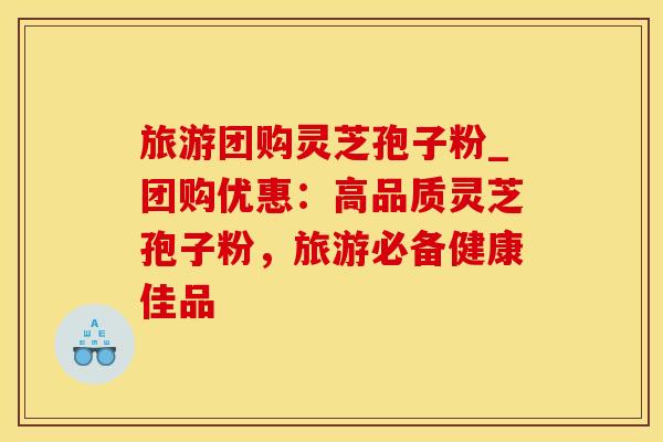 旅游团购灵芝孢子粉_团购优惠：高品质灵芝孢子粉，旅游必备健康佳品