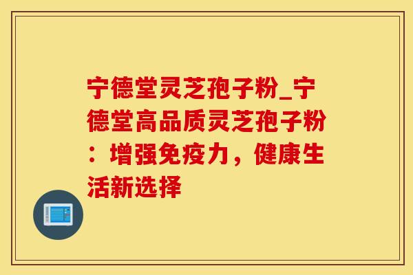 宁德堂灵芝孢子粉_宁德堂高品质灵芝孢子粉：增强免疫力，健康生活新选择