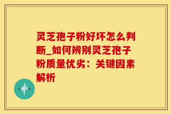 灵芝孢子粉好坏怎么判断_如何辨别灵芝孢子粉质量优劣：关键因素解析