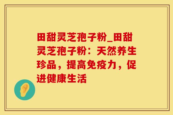 田甜灵芝孢子粉_田甜灵芝孢子粉：天然养生珍品，提高免疫力，促进健康生活