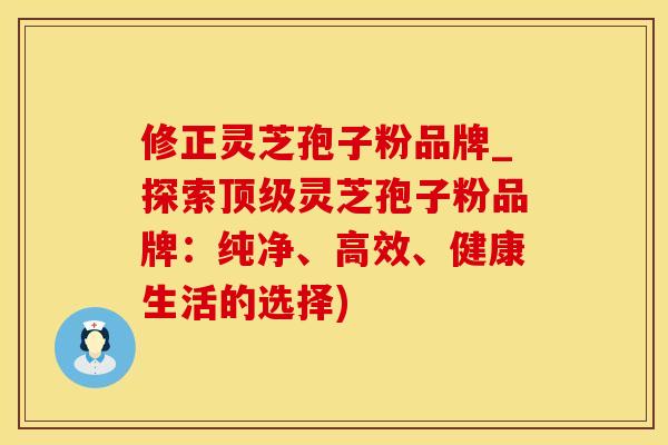 修正灵芝孢子粉品牌_探索顶级灵芝孢子粉品牌：纯净、高效、健康生活的选择)
