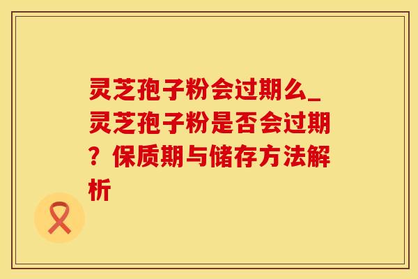 灵芝孢子粉会过期么_灵芝孢子粉是否会过期？保质期与储存方法解析