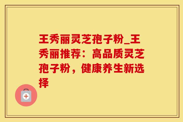 王秀丽灵芝孢子粉_王秀丽推荐：高品质灵芝孢子粉，健康养生新选择