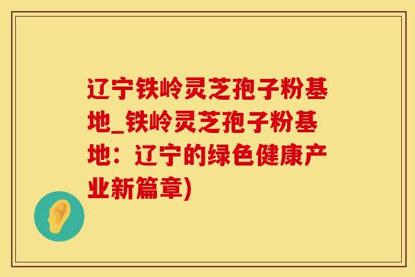 辽宁铁岭灵芝孢子粉基地_铁岭灵芝孢子粉基地：辽宁的绿色健康产业新篇章)