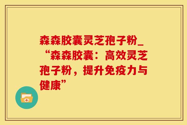森森胶囊灵芝孢子粉_“森森胶囊：高效灵芝孢子粉，提升免疫力与健康”