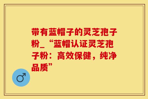 带有蓝帽子的灵芝孢子粉_“蓝帽认证灵芝孢子粉：高效保健，纯净品质”