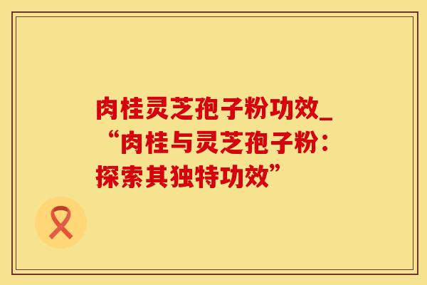 肉桂灵芝孢子粉功效_“肉桂与灵芝孢子粉：探索其独特功效”