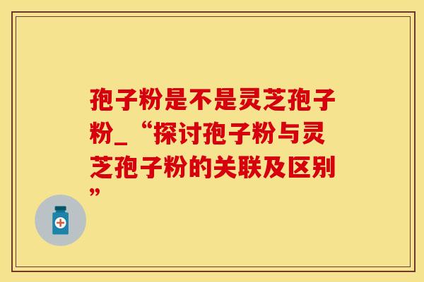 孢子粉是不是灵芝孢子粉_“探讨孢子粉与灵芝孢子粉的关联及区别”