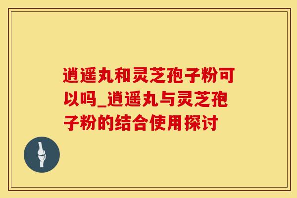 逍遥丸和灵芝孢子粉可以吗_逍遥丸与灵芝孢子粉的结合使用探讨