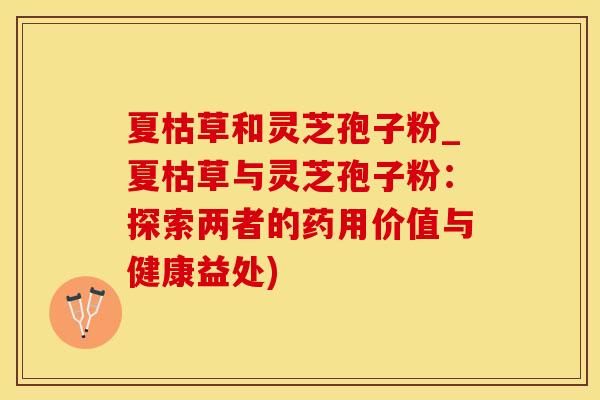 夏枯草和灵芝孢子粉_夏枯草与灵芝孢子粉：探索两者的药用价值与健康益处)