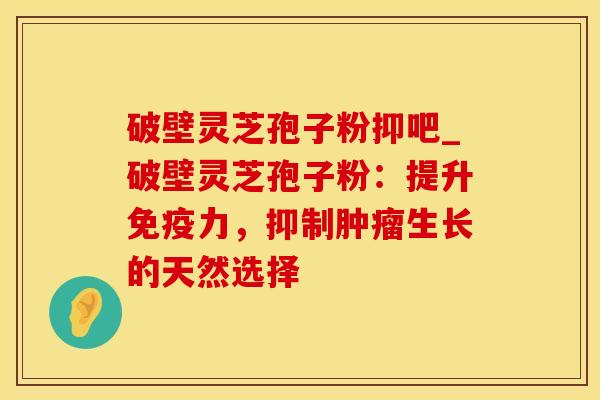 破壁灵芝孢子粉抑吧_破壁灵芝孢子粉：提升免疫力，抑制肿瘤生长的天然选择