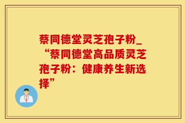 蔡同德堂灵芝孢子粉_“蔡同德堂高品质灵芝孢子粉：健康养生新选择”