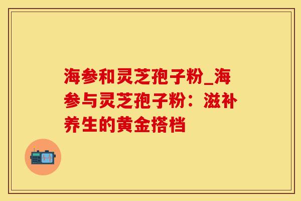海参和灵芝孢子粉_海参与灵芝孢子粉：滋补养生的黄金搭档