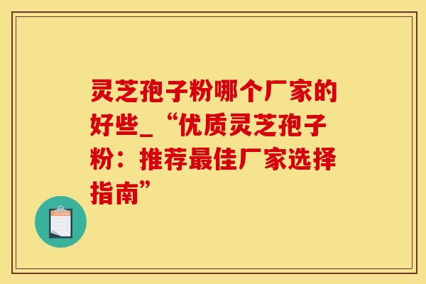 灵芝孢子粉哪个厂家的好些_“优质灵芝孢子粉：推荐最佳厂家选择指南”