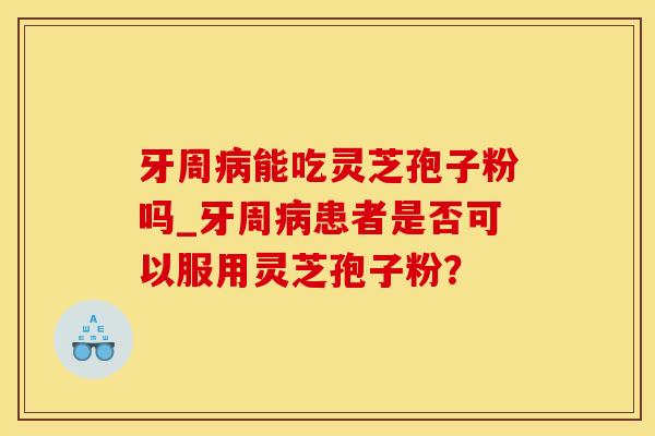 牙周病能吃灵芝孢子粉吗_牙周病患者是否可以服用灵芝孢子粉？