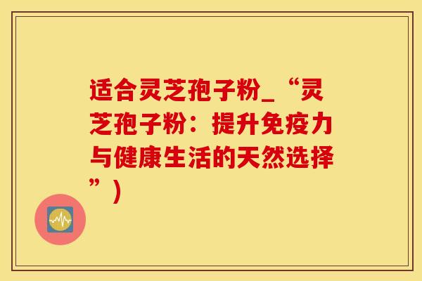 适合灵芝孢子粉_“灵芝孢子粉：提升免疫力与健康生活的天然选择”)