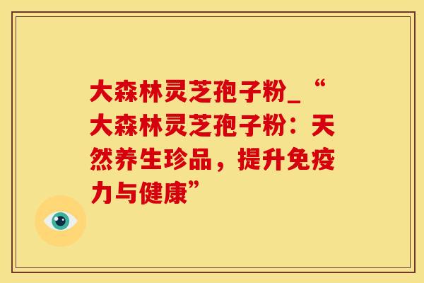 大森林灵芝孢子粉_“大森林灵芝孢子粉：天然养生珍品，提升免疫力与健康”