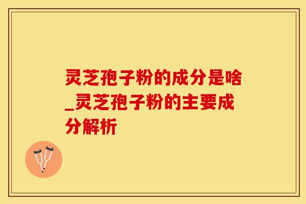 灵芝孢子粉的成分是啥_灵芝孢子粉的主要成分解析