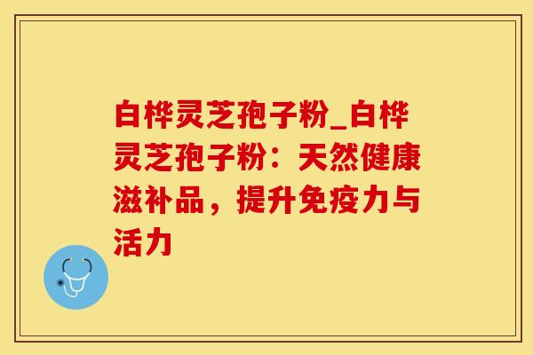 白桦灵芝孢子粉_白桦灵芝孢子粉：天然健康滋补品，提升免疫力与活力