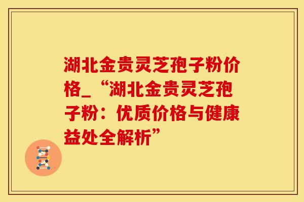 湖北金贵灵芝孢子粉价格_“湖北金贵灵芝孢子粉：优质价格与健康益处全解析”