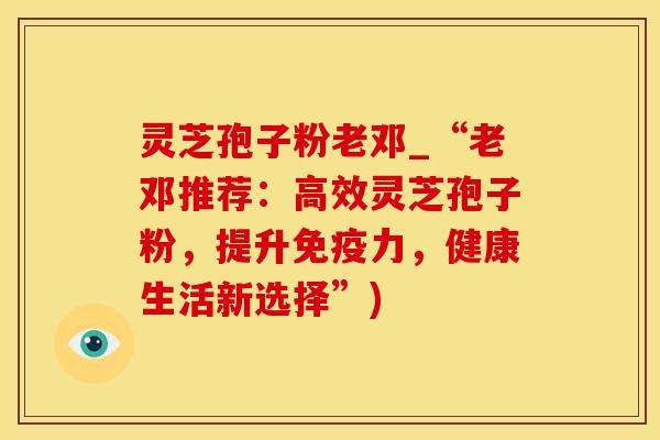 灵芝孢子粉老邓_“老邓推荐：高效灵芝孢子粉，提升免疫力，健康生活新选择”)