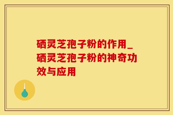 硒灵芝孢子粉的作用_硒灵芝孢子粉的神奇功效与应用