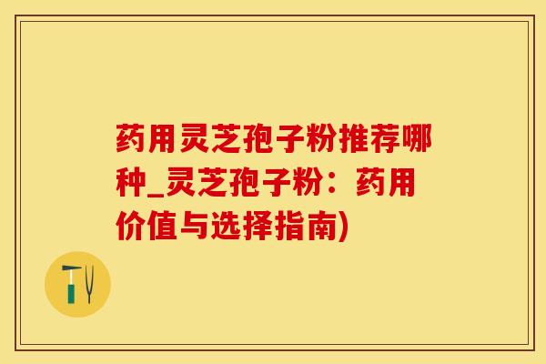 药用灵芝孢子粉推荐哪种_灵芝孢子粉：药用价值与选择指南)