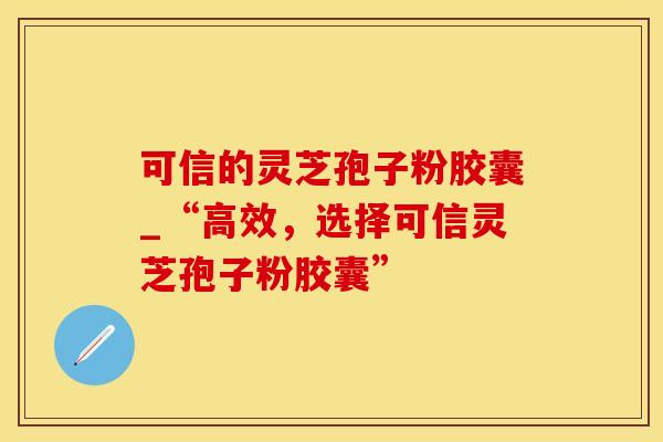 可信的灵芝孢子粉胶囊_“高效，选择可信灵芝孢子粉胶囊”