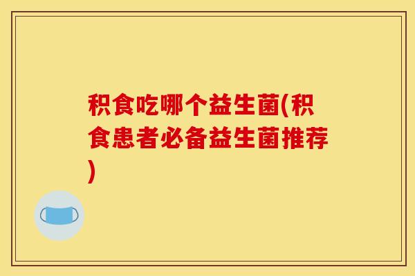 积食吃哪个益生菌(积食患者必备益生菌推荐)
