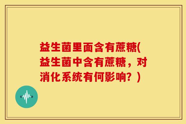 益生菌里面含有蔗糖(益生菌中含有蔗糖，对消化系统有何影响？)