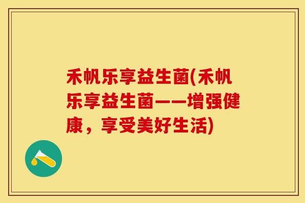 禾帆乐享益生菌(禾帆乐享益生菌——增强健康,享受美好生活) 禾帆乐享益生菌(禾帆乐享益生菌——增强健康,享受美好生活)