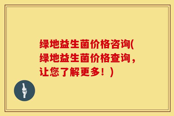绿地益生菌价格咨询(绿地益生菌价格查询，让您了解更多！)