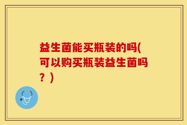 益生菌能买瓶装的吗(可以购买瓶装益生菌吗？)