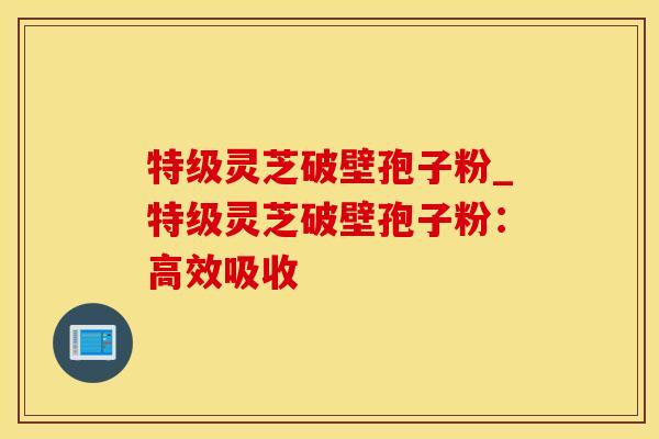 特级灵芝破壁孢子粉_特级灵芝破壁孢子粉：高效吸收