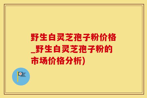 野生白灵芝孢子粉价格_野生白灵芝孢子粉的市场价格分析)