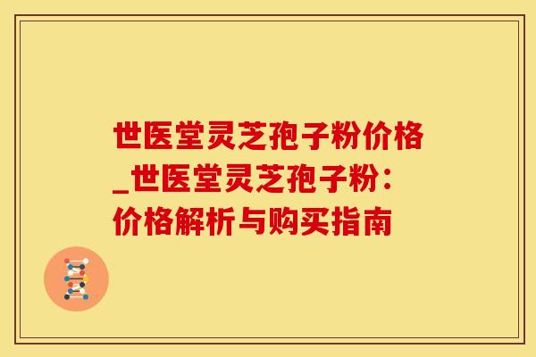 世医堂灵芝孢子粉价格_世医堂灵芝孢子粉：价格解析与购买指南