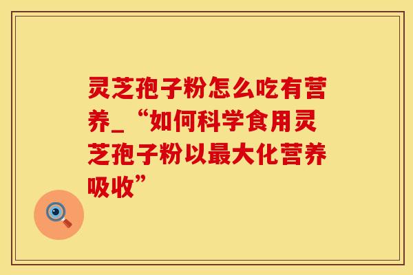 灵芝孢子粉怎么吃有营养_“如何科学食用灵芝孢子粉以最大化营养吸收”
