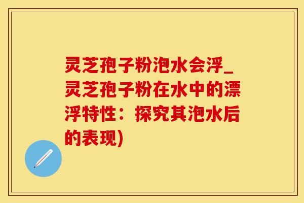 灵芝孢子粉泡水会浮_灵芝孢子粉在水中的漂浮特性：探究其泡水后的表现)